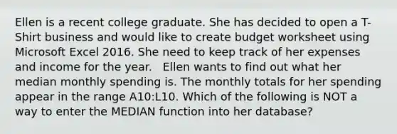 Ellen is a recent college graduate. She has decided to open a T-Shirt business and would like to create budget worksheet using Microsoft Excel 2016. She need to keep track of her expenses and income for the year. ​ ​ Ellen wants to find out what her median monthly spending is. The monthly totals for her spending appear in the range A10:L10. Which of the following is NOT a way to enter the MEDIAN function into her database?