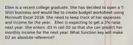 Ellen is a recent college graduate. She has decided to open a T-Shirt business and would like to create budget worksheet using Microsoft Excel 2016. She need to keep track of her expenses and income for the year. ​ ​ Ellen is expecting to get a 3% raise next year. She enters .03 in cell D2 so that she can predict her monthly income for the next year. What function key will make D2 an absolute reference?