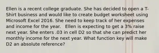 Ellen is a recent college graduate. She has decided to open a T-Shirt business and would like to create budget worksheet using Microsoft Excel 2016. She need to keep track of her expenses and income for the year. ​ ​ Ellen is expecting to get a 3% raise next year. She enters .03 in cell D2 so that she can predict her monthly income for the next year. What function key will make D2 an absolute reference?