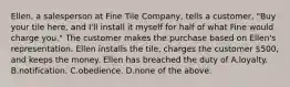 Ellen, a salesperson at Fine Tile Company, tells a customer, "Buy your tile here, and I'll install it myself for half of what Fine would charge you." The customer makes the purchase based on Ellen's representation. Ellen installs the tile, charges the customer 500, and keeps the money. Ellen has breached the duty of A.loyalty. B.notification. C.obedience. D.none of the above.