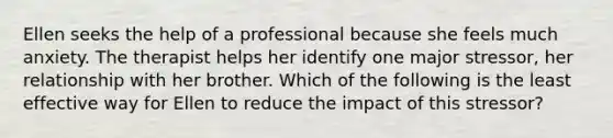 Ellen seeks the help of a professional because she feels much anxiety. The therapist helps her identify one major stressor, her relationship with her brother. Which of the following is the least effective way for Ellen to reduce the impact of this stressor?