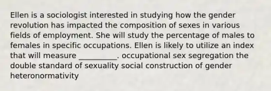 Ellen is a sociologist interested in studying how the gender revolution has impacted the composition of sexes in various fields of employment. She will study the percentage of males to females in specific occupations. Ellen is likely to utilize an index that will measure __________. occupational sex segregation the double standard of sexuality social construction of gender heteronormativity