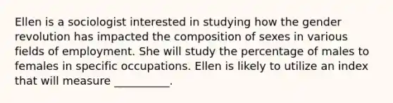 Ellen is a sociologist interested in studying how the gender revolution has impacted the composition of sexes in various fields of employment. She will study the percentage of males to females in specific occupations. Ellen is likely to utilize an index that will measure __________.