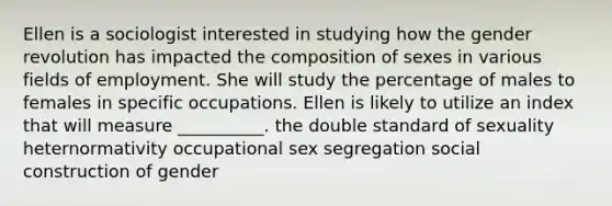 Ellen is a sociologist interested in studying how the gender revolution has impacted the composition of sexes in various fields of employment. She will study the percentage of males to females in specific occupations. Ellen is likely to utilize an index that will measure __________. the double standard of sexuality heternormativity occupational sex segregation social construction of gender