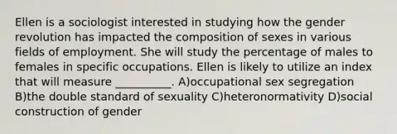 Ellen is a sociologist interested in studying how the gender revolution has impacted the composition of sexes in various fields of employment. She will study the percentage of males to females in specific occupations. Ellen is likely to utilize an index that will measure __________. A)occupational sex segregation B)the double standard of sexuality C)heteronormativity D)social construction of gender