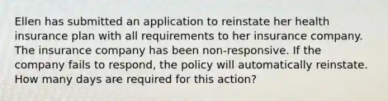 Ellen has submitted an application to reinstate her health insurance plan with all requirements to her insurance company. The insurance company has been non-responsive. If the company fails to respond, the policy will automatically reinstate. How many days are required for this action?