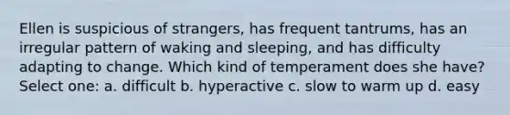 Ellen is suspicious of strangers, has frequent tantrums, has an irregular pattern of waking and sleeping, and has difficulty adapting to change. Which kind of temperament does she have? Select one: a. difficult b. hyperactive c. slow to warm up d. easy