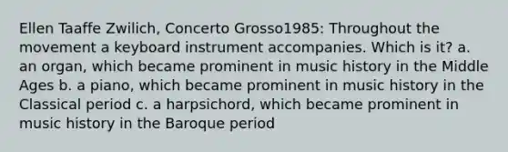 Ellen Taaffe Zwilich, Concerto Grosso1985: Throughout the movement a keyboard instrument accompanies. Which is it? a. an organ, which became prominent in music history in the Middle Ages b. a piano, which became prominent in music history in the Classical period c. a harpsichord, which became prominent in music history in the Baroque period