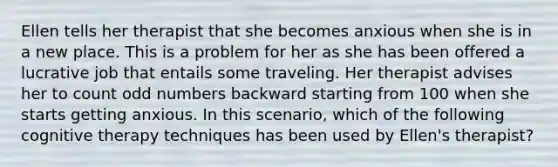 Ellen tells her therapist that she becomes anxious when she is in a new place. This is a problem for her as she has been offered a lucrative job that entails some traveling. Her therapist advises her to count odd numbers backward starting from 100 when she starts getting anxious. In this scenario, which of the following cognitive therapy techniques has been used by Ellen's therapist?