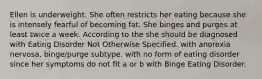 Ellen is underweight. She often restricts her eating because she is intensely fearful of becoming fat. She binges and purges at least twice a week. According to the she should be diagnosed with Eating Disorder Not Otherwise Specified. with anorexia nervosa, binge/purge subtype. with no form of eating disorder since her symptoms do not fit a or b with Binge Eating Disorder.