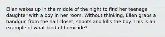 Ellen wakes up in the middle of the night to find her teenage daughter with a boy in her room. Without thinking, Ellen grabs a handgun from the hall closet, shoots and kills the boy. This is an example of what kind of homicide?