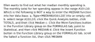 Ellen wants to find out what her median monthly spending is. The monthly total for her spending appear in the range A10:L10. Which is the following is NOT a way to enter the MEDIAN function into her data base. a. Type=MEDIAN(A10:L10) into an empty cell. b. select range A10:L10, click the Quick Analysis button, click TOTALS, and then click Median c. Click the More Functions button in the Function Library group on the FORMULAS tab, point to Statistical, and then click MEDIAN d. Click the Insert Function button in the Function Library group on the FORMULAS tab, scroll the Select a function list, then click MEDIAN