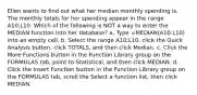 Ellen wants to find out what her median monthly spending is. The monthly totals for her spending appear in the range A10:L10. Which of the following is NOT a way to enter the MEDIAN function into her database? a. Type =MEDIAN(A10:L10) into an empty cell. b. Select the range A10:L10, click the Quick Analysis button, click TOTALS, and then click Median. c. Click the More Functions button in the Function Library group on the FORMULAS tab, point to Statistical, and then click MEDIAN. d. Click the Insert Function button in the Function Library group on the FORMULAS tab, scroll the Select a function list, then click MEDIAN.