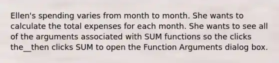 Ellen's spending varies from month to month. She wants to calculate the total expenses for each month. She wants to see all of the arguments associated with SUM functions so the clicks the__then clicks SUM to open the Function Arguments dialog box.