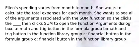 Ellen's spending varies from month to month. She wants to calculate the total expenses for each month. She wants to see all of the arguments associated with the SUM function so she clicks the ____ then clicks SUM to open the Function Arguments dialog box. a: math and trig button in the formula group b:math and trig button in the function library group c: financial button in the formula group d: financial button in the function library group