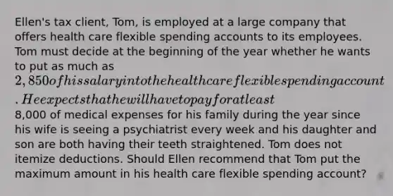 Ellen's tax client, Tom, is employed at a large company that offers health care flexible spending accounts to its employees. Tom must decide at the beginning of the year whether he wants to put as much as 2,850 of his salary into the health care flexible spending account. He expects that he will have to pay for at least8,000 of medical expenses for his family during the year since his wife is seeing a psychiatrist every week and his daughter and son are both having their teeth straightened. Tom does not itemize deductions. Should Ellen recommend that Tom put the maximum amount in his health care flexible spending account?