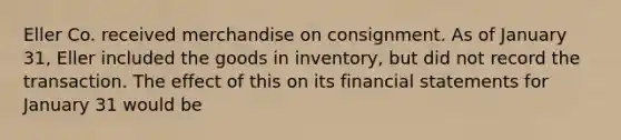 Eller Co. received merchandise on consignment. As of January 31, Eller included the goods in inventory, but did not record the transaction. The effect of this on its financial statements for January 31 would be