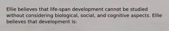 Ellie believes that life-span development cannot be studied without considering biological, social, and cognitive aspects. Ellie believes that development is: