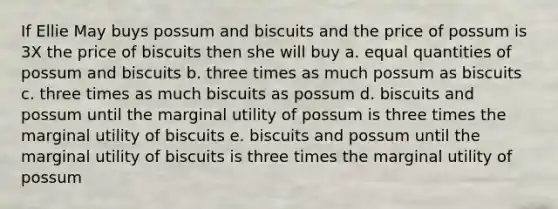 If Ellie May buys possum and biscuits and the price of possum is 3X the price of biscuits then she will buy a. equal quantities of possum and biscuits b. three times as much possum as biscuits c. three times as much biscuits as possum d. biscuits and possum until the <a href='https://www.questionai.com/knowledge/k882a675Wh-marginal-utility' class='anchor-knowledge'>marginal utility</a> of possum is three times the marginal utility of biscuits e. biscuits and possum until the marginal utility of biscuits is three times the marginal utility of possum