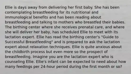 Ellie is days away from delivering her first baby. She has been contemplating breastfeeding for its nutritional and immunological benefits and has been reading about breastfeeding and talking to mothers who breastfed their babies. The birthing center where she receives prenatal care, and where she will deliver her baby, has scheduled Ellie to meet with its lactation expert. Ellie has read the birthing center's "Guide to Successful Breastfeeding" and is prepared to ask the lactation expert about relaxation techniques. Ellie is quite anxious about the childbirth process but even more so the prospect of breastfeeding. Imagine you are the lactation expert who is counseling Ellie. Ellie's infant can be expected to need about how many feedings per 24-hour period during the first month or so?