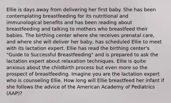 Ellie is days away from delivering her first baby. She has been contemplating breastfeeding for its nutritional and immunological benefits and has been reading about breastfeeding and talking to mothers who breastfeed their babies. The birthing center where she receives prenatal care, and where she will deliver her baby, has scheduled Ellie to meet with its lactation expert. Ellie has read the birthing center's "Guide to Successful Breastfeeding" and is prepared to ask the lactation expert about relaxation techniques. Ellie is quite anxious about the childbirth process but even more so the prospect of breastfeeding. Imagine you are the lactation expert who is counseling Ellie. How long will Ellie breastfeed her infant if she follows the advice of the American Academy of Pediatrics (AAP)?