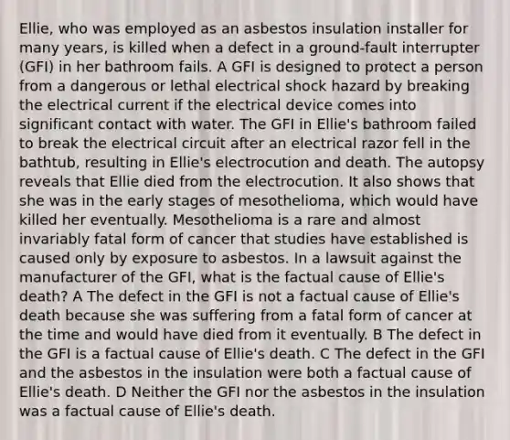 Ellie, who was employed as an asbestos insulation installer for many years, is killed when a defect in a ground-fault interrupter (GFI) in her bathroom fails. A GFI is designed to protect a person from a dangerous or lethal electrical shock hazard by breaking the electrical current if the electrical device comes into significant contact with water. The GFI in Ellie's bathroom failed to break the electrical circuit after an electrical razor fell in the bathtub, resulting in Ellie's electrocution and death. The autopsy reveals that Ellie died from the electrocution. It also shows that she was in the early stages of mesothelioma, which would have killed her eventually. Mesothelioma is a rare and almost invariably fatal form of cancer that studies have established is caused only by exposure to asbestos. In a lawsuit against the manufacturer of the GFI, what is the factual cause of Ellie's death? A The defect in the GFI is not a factual cause of Ellie's death because she was suffering from a fatal form of cancer at the time and would have died from it eventually. B The defect in the GFI is a factual cause of Ellie's death. C The defect in the GFI and the asbestos in the insulation were both a factual cause of Ellie's death. D Neither the GFI nor the asbestos in the insulation was a factual cause of Ellie's death.