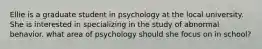 Ellie is a graduate student in psychology at the local university. She is interested in specializing in the study of abnormal behavior. what area of psychology should she focus on in school?