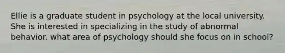 Ellie is a graduate student in psychology at the local university. She is interested in specializing in the study of abnormal behavior. what area of psychology should she focus on in school?