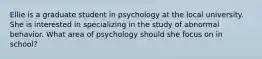 Ellie is a graduate student in psychology at the local university. She is interested in specializing in the study of abnormal behavior. What area of psychology should she focus on in school?