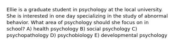 Ellie is a graduate student in psychology at the local university. She is interested in one day specializing in the study of abnormal behavior. What area of psychology should she focus on in school? A) health psychology B) social psychology C) psychopathology D) psychobiology E) developmental psychology