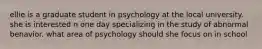 ellie is a graduate student in psychology at the local university. she is interested n one day specializing in the study of abnormal behavior. what area of psychology should she focus on in school