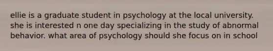 ellie is a graduate student in psychology at the local university. she is interested n one day specializing in the study of abnormal behavior. what area of psychology should she focus on in school