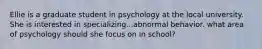 Ellie is a graduate student in psychology at the local university. She is interested in specializing...abnormal behavior. what area of psychology should she focus on in school?