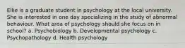 Ellie is a graduate student in psychology at the local university. She is interested in one day specializing in the study of abnormal behaviour. What area of psychology should she focus on in school? a. Psychobiology b. Developmental psychology c. Psychopathology d. Health psychology