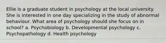 Ellie is a graduate student in psychology at the local university. She is interested in one day specializing in the study of abnormal behaviour. What area of psychology should she focus on in school? a. Psychobiology b. Developmental psychology c. Psychopathology d. Health psychology