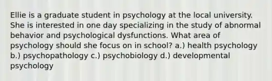 Ellie is a graduate student in psychology at the local university. She is interested in one day specializing in the study of abnormal behavior and psychological dysfunctions. What area of psychology should she focus on in school? a.) health psychology b.) psychopathology c.) psychobiology d.) developmental psychology