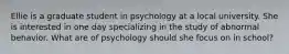 Ellie is a graduate student in psychology at a local university. She is interested in one day specializing in the study of abnormal behavior. What are of psychology should she focus on in school?