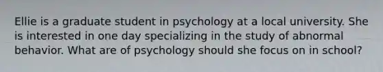 Ellie is a graduate student in psychology at a local university. She is interested in one day specializing in the study of abnormal behavior. What are of psychology should she focus on in school?