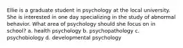 Ellie is a graduate student in psychology at the local university. She is interested in one day specializing in the study of abnormal behavior. What area of psychology should she focus on in school? a. health psychology b. psychopathology c. psychobiology d. developmental psychology