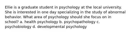 Ellie is a graduate student in psychology at the local university. She is interested in one day specializing in the study of abnormal behavior. What area of psychology should she focus on in school? a. health psychology b. psychopathology c. psychobiology d. developmental psychology