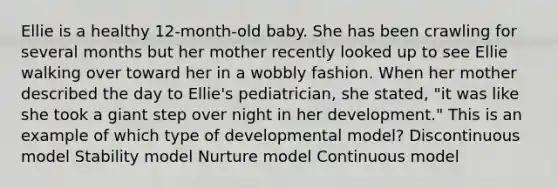 Ellie is a healthy 12-month-old baby. She has been crawling for several months but her mother recently looked up to see Ellie walking over toward her in a wobbly fashion. When her mother described the day to Ellie's pediatrician, she stated, "it was like she took a giant step over night in her development." This is an example of which type of developmental model? Discontinuous model Stability model Nurture model Continuous model