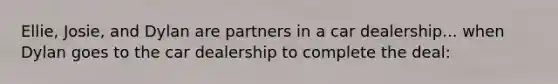 Ellie, Josie, and Dylan are partners in a car dealership... when Dylan goes to the car dealership to complete the deal: