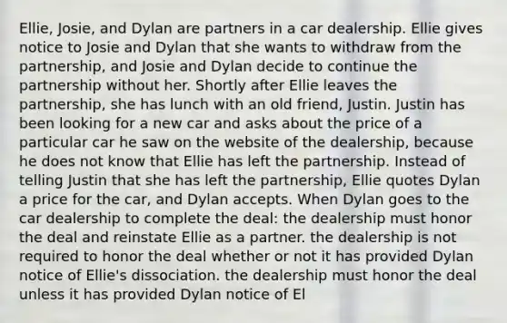 Ellie, Josie, and Dylan are partners in a car dealership. Ellie gives notice to Josie and Dylan that she wants to withdraw from the partnership, and Josie and Dylan decide to continue the partnership without her. Shortly after Ellie leaves the partnership, she has lunch with an old friend, Justin. Justin has been looking for a new car and asks about the price of a particular car he saw on the website of the dealership, because he does not know that Ellie has left the partnership. Instead of telling Justin that she has left the partnership, Ellie quotes Dylan a price for the car, and Dylan accepts. When Dylan goes to the car dealership to complete the deal: the dealership must honor the deal and reinstate Ellie as a partner. the dealership is not required to honor the deal whether or not it has provided Dylan notice of Ellie's dissociation. the dealership must honor the deal unless it has provided Dylan notice of El