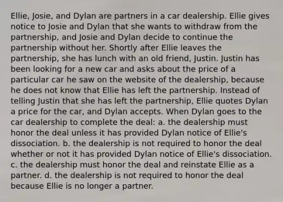 Ellie, Josie, and Dylan are partners in a car dealership. Ellie gives notice to Josie and Dylan that she wants to withdraw from the partnership, and Josie and Dylan decide to continue the partnership without her. Shortly after Ellie leaves the partnership, she has lunch with an old friend, Justin. Justin has been looking for a new car and asks about the price of a particular car he saw on the website of the dealership, because he does not know that Ellie has left the partnership. Instead of telling Justin that she has left the partnership, Ellie quotes Dylan a price for the car, and Dylan accepts. When Dylan goes to the car dealership to complete the deal: a. the dealership must honor the deal unless it has provided Dylan notice of Ellie's dissociation. b. the dealership is not required to honor the deal whether or not it has provided Dylan notice of Ellie's dissociation. c. the dealership must honor the deal and reinstate Ellie as a partner. d. the dealership is not required to honor the deal because Ellie is no longer a partner.