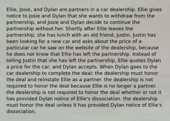 Ellie, Josie, and Dylan are partners in a car dealership. Ellie gives notice to Josie and Dylan that she wants to withdraw from the partnership, and Josie and Dylan decide to continue the partnership without her. Shortly after Ellie leaves the partnership, she has lunch with an old friend, Justin. Justin has been looking for a new car and asks about the price of a particular car he saw on the website of the dealership, because he does not know that Ellie has left the partnership. Instead of telling Justin that she has left the partnership, Ellie quotes Dylan a price for the car, and Dylan accepts. When Dylan goes to the car dealership to complete the deal: the dealership must honor the deal and reinstate Ellie as a partner. the dealership is not required to honor the deal because Ellie is no longer a partner. the dealership is not required to honor the deal whether or not it has provided Dylan notice of Ellie's dissociation. the dealership must honor the deal unless it has provided Dylan notice of Ellie's dissociation.