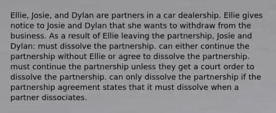 Ellie, Josie, and Dylan are partners in a car dealership. Ellie gives notice to Josie and Dylan that she wants to withdraw from the business. As a result of Ellie leaving the partnership, Josie and Dylan: must dissolve the partnership. can either continue the partnership without Ellie or agree to dissolve the partnership. must continue the partnership unless they get a court order to dissolve the partnership. can only dissolve the partnership if the partnership agreement states that it must dissolve when a partner dissociates.