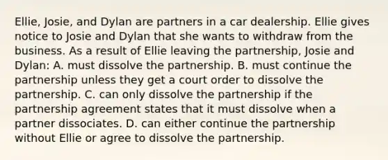 Ellie, Josie, and Dylan are partners in a car dealership. Ellie gives notice to Josie and Dylan that she wants to withdraw from the business. As a result of Ellie leaving the partnership, Josie and Dylan: A. must dissolve the partnership. B. must continue the partnership unless they get a court order to dissolve the partnership. C. can only dissolve the partnership if the partnership agreement states that it must dissolve when a partner dissociates. D. can either continue the partnership without Ellie or agree to dissolve the partnership.