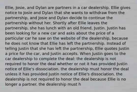 Ellie, Josie, and Dylan are partners in a car dealership. Ellie gives notice to Josie and Dylan that she wants to withdraw from the partnership, and Josie and Dylan decide to continue the partnership without her. Shortly after Ellie leaves the partnership, she has lunch with an old friend, Justin. Justin has been looking for a new car and asks about the price of a particular car he saw on the website of the dealership, because he does not know that Ellie has left the partnership. Instead of telling Justin that she has left the partnership, Ellie quotes Justin a price for the car, and Justin accepts. When Justin goes to the car dealership to complete the deal: the dealership is not required to honor the deal whether or not it has provided Justin notice of Ellie's dissociation. the dealership must honor the deal unless it has provided Justin notice of Ellie's dissociation. the dealership is not required to honor the deal because Ellie is no longer a partner. the dealership must h