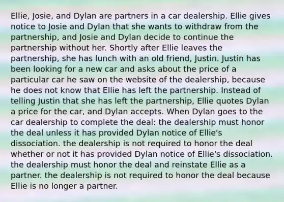 Ellie, Josie, and Dylan are partners in a car dealership. Ellie gives notice to Josie and Dylan that she wants to withdraw from the partnership, and Josie and Dylan decide to continue the partnership without her. Shortly after Ellie leaves the partnership, she has lunch with an old friend, Justin. Justin has been looking for a new car and asks about the price of a particular car he saw on the website of the dealership, because he does not know that Ellie has left the partnership. Instead of telling Justin that she has left the partnership, Ellie quotes Dylan a price for the car, and Dylan accepts. When Dylan goes to the car dealership to complete the deal: the dealership must honor the deal unless it has provided Dylan notice of Ellie's dissociation. the dealership is not required to honor the deal whether or not it has provided Dylan notice of Ellie's dissociation. the dealership must honor the deal and reinstate Ellie as a partner. the dealership is not required to honor the deal because Ellie is no longer a partner.