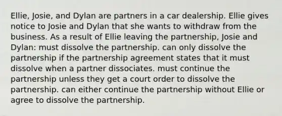 Ellie, Josie, and Dylan are partners in a car dealership. Ellie gives notice to Josie and Dylan that she wants to withdraw from the business. As a result of Ellie leaving the partnership, Josie and Dylan: must dissolve the partnership. can only dissolve the partnership if the partnership agreement states that it must dissolve when a partner dissociates. must continue the partnership unless they get a court order to dissolve the partnership. can either continue the partnership without Ellie or agree to dissolve the partnership.